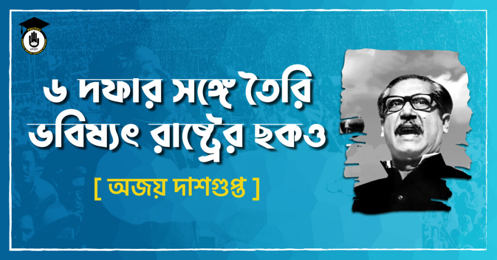 ৬ দফার সঙ্গে তৈরি ভবিষ্যৎ রাষ্ট্রের ছকও - অজয় দাশগুপ্ত